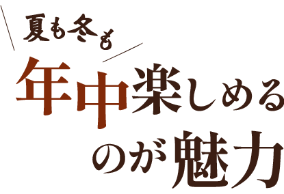 夏も冬も 年中楽しめる のが魅力